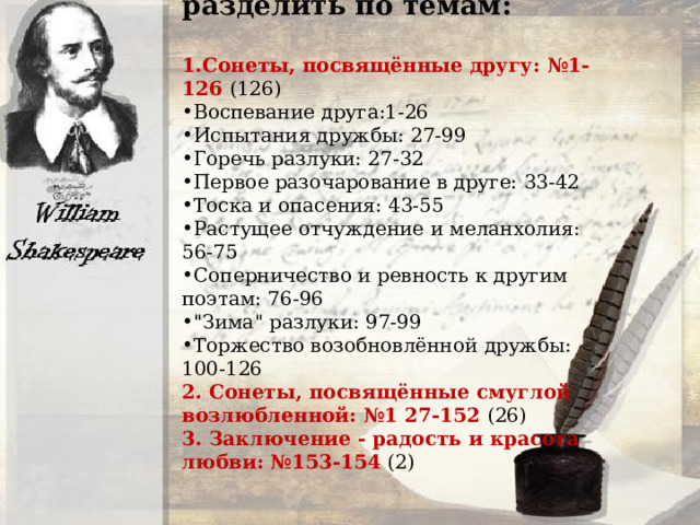 Сонетный цикл можно разделить по темам: 1.Сонеты, посвящённые другу: №1-126 (126) Воспевание друга:1-26 Испытания дружбы: 27-99 Горечь разлуки: 27-32 Первое разочарование в друге: 33-42 Тоска и опасения: 43-55 Растущее отчуждение и меланхолия: 56-75 Соперничество и ревность к другим поэтам: 76-96 