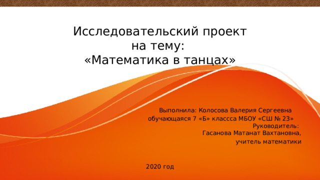   Исследовательский проект  на тему:  «Математика в танцах» Выполнила: Колосова Валерия Сергеевна  обучающаяся 7 «Б» классса МБОУ «СШ № 23» Руководитель: Гасанова Матанат Вахтановна,  учитель математики 2020 год 