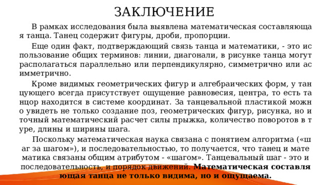 ЗАКЛЮЧЕНИЕ    В рамках исследования была выявлена математическая составляющая танца. Танец содержит фигуры, дроби, пропорции.  Еще один факт, подтверждающий связь танца и математики, - это использование общих терминов: линии, диагонали, в рисунке танца могут располагаться параллельно или перпендикулярно, симметрично или асимметрично.  Кроме видимых геометрических фигур и алгебраических форм, у танцующего всегда присутствует ощущение равновесия, центра, то есть танцор находится в системе координат. За танцевальной пластикой можно увидеть не только создание поз, геометрических фигур, рисунка, но и точный математический расчет силы прыжка, количество поворотов в туре, длины и ширины шага.  Поскольку математическая наука связана с понятием алгоритма («шаг за шагом»), и последовательностью, то получается, что танец и математика связаны общим атрибутом - «шагом». Танцевальный шаг - это и последовательность, и порядок движений. Математическая составляющая танца не только видима, но и ощущаема. 
