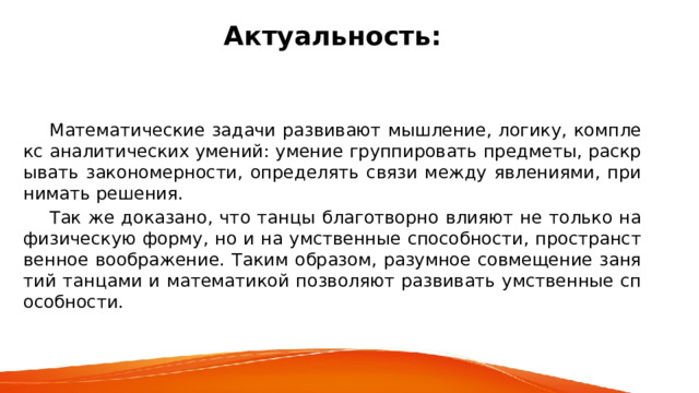 Актуальность:      Математические задачи развивают мышление, логику, комплекс аналитических умений: умение группировать предметы, раскрывать закономерности, определять связи между явлениями, принимать решения.  Так же доказано, что танцы благотворно влияют не только на физическую форму, но и на умственные способности, пространственное воображение. Таким образом, разумное совмещение занятий танцами и математикой позволяют развивать умственные способности. 