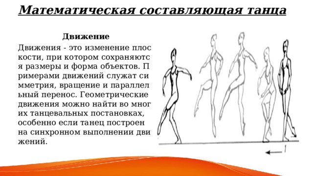 Математическая составляющая танца    Движение Движения - это изменение плоскости, при котором сохраняются размеры и форма объектов. Примерами движений служат симметрия, вращение и параллельный перенос. Геометрические движения можно найти во многих танцевальных постановках, особенно если танец построен на синхронном выполнении движений. 