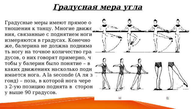 Градусная мера угла   Градусные меры имеют прямое отношения к танцу. Многие движения, связанные с поднятием ноги измеряются в градусах. Конечно же, балерина не должна поднимать ногу на точное количество градусов, о них говорят примерно, чтобы у балерин было понятие – в каких движениях насколько поднимается нога. A la seconde (А ля згонд) – поза, в которой нога через 2-ую позицию поднята в сторону выше 90 градусов.  