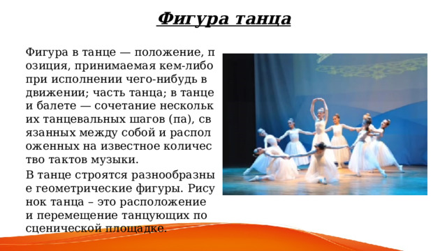 Фигура танца Фигура в танце — положение, позиция, принимаемая кем-либо при исполнении чего-нибудь в движении; часть танца; в танце и балете — сочетание нескольких танцевальных шагов (па), связанных между собой и расположенных на известное количество тактов музыки. В танце строятся разнообразные геометрические фигуры. Рисунок танца – это расположение и перемещение танцующих по сценической площадке. 