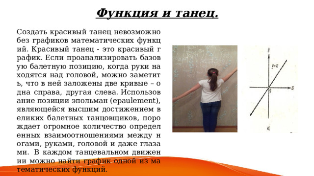 Функция и танец. Создать красивый танец невозможно без графиков математических функций. Красивый танец - это красивый график. Если проанализировать базовую балетную позицию, когда руки находятся над головой, можно заметить, что в ней заложены две кривые – одна справа, другая слева. Использование позиции эпольман (epaulement), являющейся высшим достижением великих балетных танцовщиков, порождает огромное количество определенных взаимоотношениями между ногами, руками, головой и даже глазами.  В каждом танцевальном движении можно найти график одной из математических функций. 