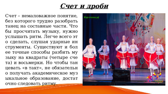 Счет и дроби   Счет – немаловажное понятие, без которого трудно разобрать танец на составные части. Чтобы просчитать музыку, нужно услышать ритм. Легче всего это сделать, слушая ударные инструменты. Существуют и более точные способы разбить музыку на квадраты (четыре счета) и восьмерки. Но чтобы танцевать «в такт», не обязательно получать академическое музыкальное образование, достаточно следовать ритму. 