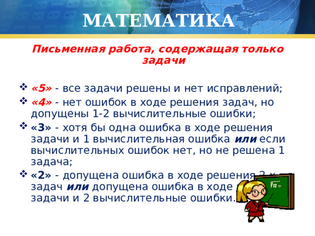 МАТЕМАТИКА Письменная работа, содержащая только задачи  «5» - все задачи решены и нет исправлений; «4» - нет ошибок в ходе решения задач, но допущены 1-2 вычислительные ошибки; «3» - хотя бы одна ошибка в ходе решения задачи и 1 вычислительная ошибка или если вычислительных ошибок нет, но не решена 1 задача; «2» - допущена ошибка в ходе решения 2-х задач или допущена ошибка в ходе решения задачи и 2 вычислительные ошибки. 