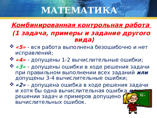МАТЕМАТИКА Комбинированная контрольная работа (1 задача, примеры и задание другого вида) «5» - вся работа выполнена безошибочно и нет исправлений; «4» - допущены 1-2 вычислительные ошибки; «3» - допущены ошибки в ходе решения задачи при правильном выполнении всех заданий или допущены 3-4 вычислительные ошибки; «2» - допущена ошибка в ходе решения задачи и хотя бы одна вычислительная ошибка или при решении задач и примеров допущено более 5 вычислительных ошибок. 