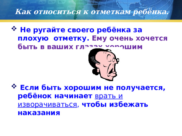 Как относиться к отметкам ребёнка.  Не ругайте своего ребёнка за плохую отметку. Ему очень хочется быть в ваших глазах хорошим  Если быть хорошим не получается, ребёнок начинает врать и изворачиваться , чтобы избежать наказания 