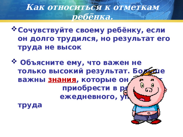 Как относиться к отметкам ребёнка. Сочувствуйте своему ребёнку, если он долго трудился, но результат его труда не высок  Объясните ему, что важен не только высокий результат. Больше важны знания , которые он сможет приобрести в результате ежедневного, упорного труда 