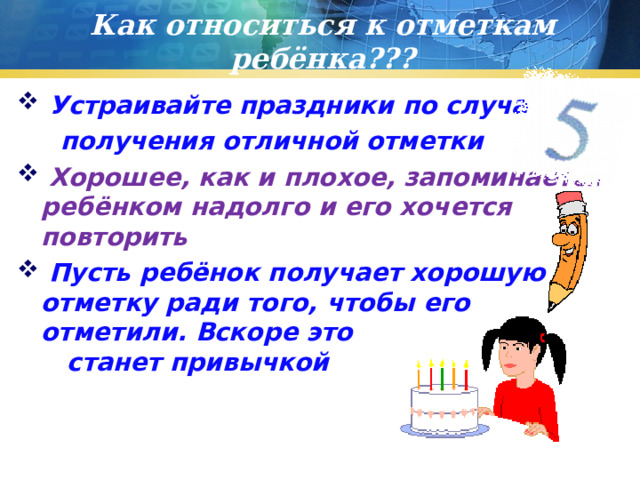 Как относиться к отметкам ребёнка???  Устраивайте праздники по случаю  получения отличной отметки  Хорошее, как и плохое, запоминается ребёнком надолго и его хочется повторить  Пусть ребёнок получает хорошую отметку ради того, чтобы его отметили. Вскоре это станет привычкой 