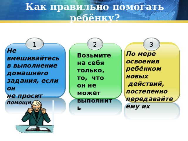 Как правильно помогать ребёнку? 1 2 3 Не вмешивайтесь в выполнение домашнего задания, если он не просит помощи По мере освоения ребёнком новых  действий, постепенно передавайте ему их Возьмите на себя только, то, что он не может выполнить 