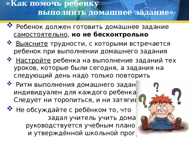 «Как помочь ребенку выполнить домашнее задание»    Ребенок должен готовить домашнее задание самостоятельно , но не бесконтрольно  Выясните трудности, с которыми встречается ребенок при выполнении домашнего задания  Настройте ребенка на выполнение заданий тех уроков, которые были сегодня, а задания на следующий день надо только повторить  Ритм выполнения домашнего задания индивидуален для каждого ребенка Не Следует ни торопиться, и ни затягивать  Не обсуждайте с ребёнком то, что задал учитель учить дома. Он руководствуется учебным планом и и утверждённой школьной программой 