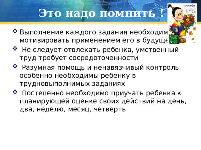Это надо помнить ! 3 Выполнение каждого задания необходимо мотивировать применением его в будущем  Не следует отвлекать ребенка, умственный труд требует сосредоточенности  Разумная помощь и ненавязчивый контроль особенно необходимы ребенку в трудновыполнимых заданиях  Постепенно необходимо приучать ребенка к планирующей оценке своих действий на день, два, неделю, месяц, четверть 