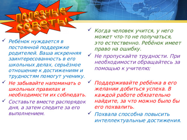 Когда человек учится, у него может что-то не получаться, это естественно. Ребёнок имеет право на ошибку. Не пропускайте трудности. При необходимости обращайтесь за помощью к учителю;  Поддерживайте ребёнка в его желании добиться успеха. В каждой работе обязательно найдите, за что можно было бы его похвалить. Похвала способна повысить интеллектуальные достижения. Ребёнок нуждается в постоянной поддержке родителей. Ваша искренняя заинтересованность в его школьных делах, серьёзное отношение к достижениям и трудностям помогут ученику. Не забывайте напоминать о школьных правилах и необходимости их соблюдать. Составьте вместе распорядок дня, а затем следите за его выполнением. 