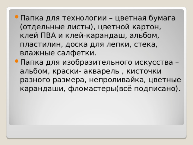Папка для технологии – цветная бумага (отдельные листы), цветной картон, клей ПВА и клей-карандаш, альбом, пластилин, доска для лепки, стека, влажные салфетки. Папка для изобразительного искусства – альбом, краски- акварель , кисточки разного размера, непроливайка, цветные карандаши, фломастеры(всё подписано). 