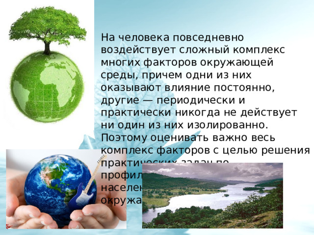 На человека повседневно воздействует сложный комплекс многих факторов окружающей среды, причем одни из них оказывают влияние постоянно, другие — периодически и практически никогда не действует ни один из них изолированно. Поэтому оценивать важно весь комплекс факторов с целью решения практических задач по профилактике заболеваний населения, по оздоровлению окружающей среды. 