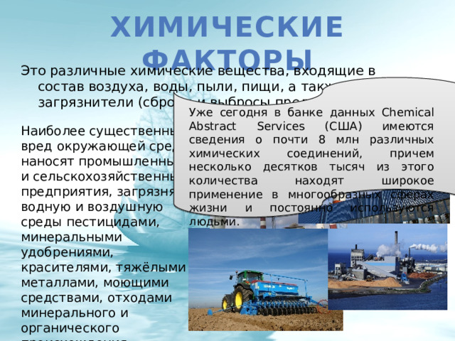 Химические факторы Это различные химические вещества, входящие в состав воздуха, воды, пыли, пищи, а также загрязнители (сбросы и выбросы предприятий). Уже сегодня  в банке данных Chemical Abstract Services (США) имеются сведения о почти 8 млн различных химических соединений, причем несколько десятков тысяч из этого количества находят широкое применение в многообразных сферах жизни и постоянно используются людьми. Наиболее существенный вред окружающей среде наносят промышленные и сельскохозяйственные предприятия, загрязняя водную и воздушную среды пестицидами, минеральными удобрениями, красителями, тяжёлыми металлами, моющими средствами, отходами минерального и органического происхождения. 