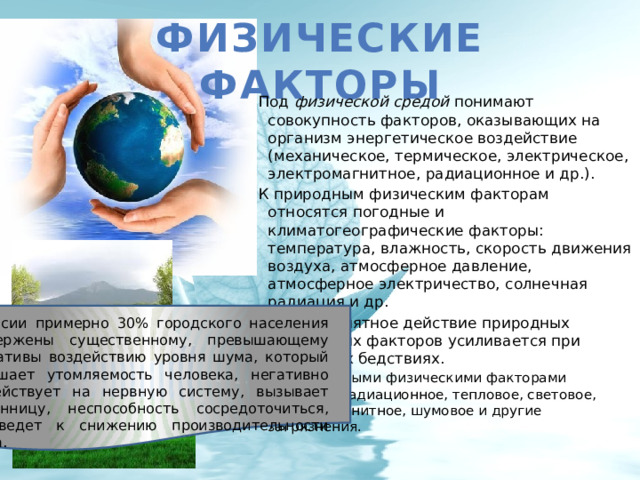 Физические факторы Под физической средой понимают совокупность факторов, оказывающих на организм энергетическое воздействие (механическое, термическое, электрическое, электромагнитное, радиационное и др.). К природным физическим факторам относятся погодные и климатогеографические факторы: температура, влажность, скорость движения воздуха, атмосферное давление, атмосферное электричество, солнечная радиация и др. Неблагоприятное действие природных физических факторов усиливается при стихийных бедствиях. Антропогенными физическими факторами являются радиационное, тепловое, световое, электромагнитное, шумовое и другие загрязнения. В России примерно 30% городского населения подвержены существенному, превышающему нормативы воздействию уровня шума, который повышает утомляемость человека, негативно воздействует на нервную систему, вызывает бессонницу, неспособность сосредоточиться, что ведет к снижению производительности труда. 