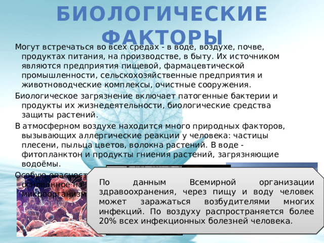Биологические факторы Могут встречаться во всех средах - в воде, воздухе, почве, продуктах питания, на производстве, в быту. Их источником являются предприятия пищевой, фармацевтической промышленности, сельскохозяйственные предприятия и животноводческие комплексы, очистные сооружения. Биологическое загрязнение включает патогенные бактерии и продукты их жизнедеятельности, биологические средства защиты растений. В атмосферном воздухе находится много природных факторов, вызывающих аллергические реакции у человека: частицы плесени, пыльца цветов, волокна растений. В воде - фитопланктон и продукты гниения растений, загрязняющие водоёмы. Особую опасность представляет бактериологическое оружие, основанное на применении биосредств - насекомых и микроорганизмов. По данным Всемирной организации здравоохранения, через пищу и воду человек может заражаться возбудителями многих инфекций. По воздуху распространяется более 20% всех инфекционных болезней человека. 