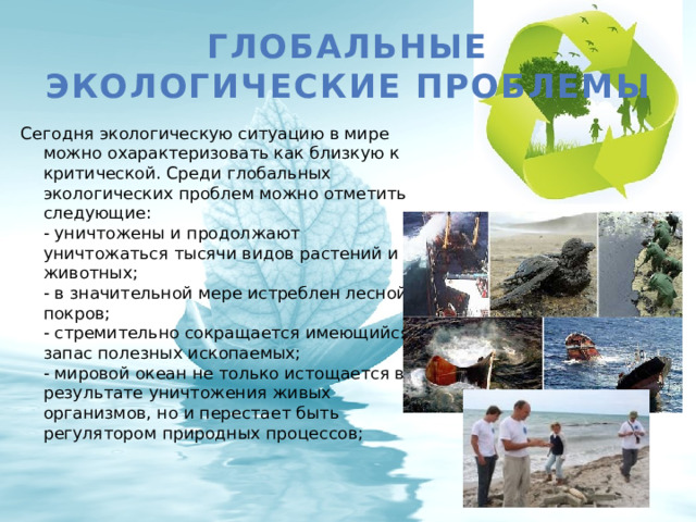 Глобальные экологические проблемы Сегодня экологическую ситуацию в мире можно охарактеризовать как близкую к критической. Среди глобальных экологических проблем можно отметить следующие:  - уничтожены и продолжают уничтожаться тысячи видов растений и животных;  - в значительной мере истреблен лесной покров;  - стремительно сокращается имеющийся запас полезных ископаемых;  - мировой океан не только истощается в результате уничтожения живых организмов, но и перестает быть регулятором природных процессов;   