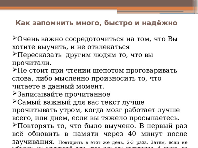 Как запомнить много, быстро и надёжно   Очень важно сосредоточиться на том, что Вы хотите выучить, и не отвлекаться Пересказать другим людям то, что вы прочитали. Не стоит при чтении шепотом проговаривать слова, либо мысленно произносить то, что читаете в данный момент. Записывайте прочитанное Самый важный для вас текст лучше прочитывать утром, когда мозг работает лучше всего, или днем, если вы тяжело просыпаетесь. Повторять то, что было выучено. В первый раз всё обновить в памяти через 40 минут после заучивания. Повторить в этот же день, 2-3 раза. Затем, если не забудете, на следующий день одно или два повторения. А после, по одному повторению с интервалом в 7-10 дней. 
