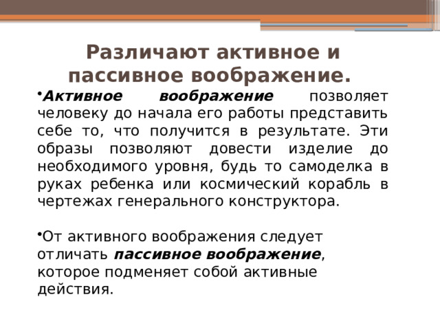 Различают активное и пассивное воображение. Активное воображение позволяет человеку до начала его работы представить себе то, что получится в результате. Эти образы позволяют довести изделие до необходимого уровня, будь то самоделка в руках ребенка или космический корабль в чертежах генерального конструктора. От активного воображения следует отличать пассивное воображение , которое подменяет собой активные действия. 