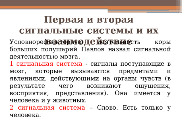 Первая и вторая сигнальные системы и их взаимодействие Условнорефлекторную деятельность коры больших полушарий Павлов назвал сигнальной деятельностью мозга. 1 сигнальная система - сигналы поступающие в мозг, которые вызываются предметами и явлениями, действующими на органы чувств (в результате чего возникают ощущения, восприятия, представления). Она имеется у человека и у животных. 2 сигнальная система – Слово. Есть только у человека. 