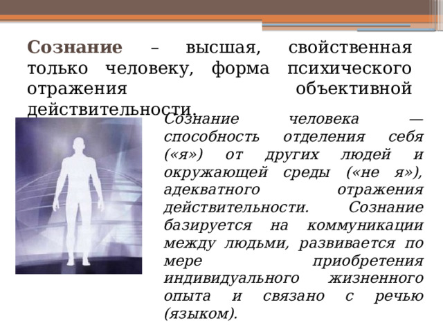 Сознание – высшая, свойственная только человеку, форма психического отражения объективной действительности. Сознание человека — способность отделения себя («я») от других людей и окружающей среды («не я»), адекватного отражения действительности. Сознание базируется на коммуникации между людьми, развивается по мере приобретения индивидуального жизненного опыта и связано с речью (языком). 