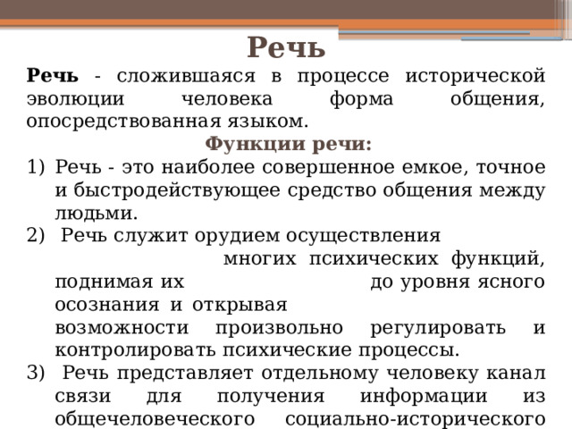 Речь Речь - сложившаяся в процессе исторической эволюции человека форма общения, опосредствованная языком.  Функции речи: Речь - это наиболее совершенное емкое, точное и быстродействующее средство общения между людьми.  Речь служит орудием осуществления многих психических функций, поднимая их до уровня ясного осознания и открывая возможности произвольно регулировать и контролировать психические процессы.  Речь представляет отдельному человеку канал связи для получения информации из общечеловеческого социально-исторического опыта. 