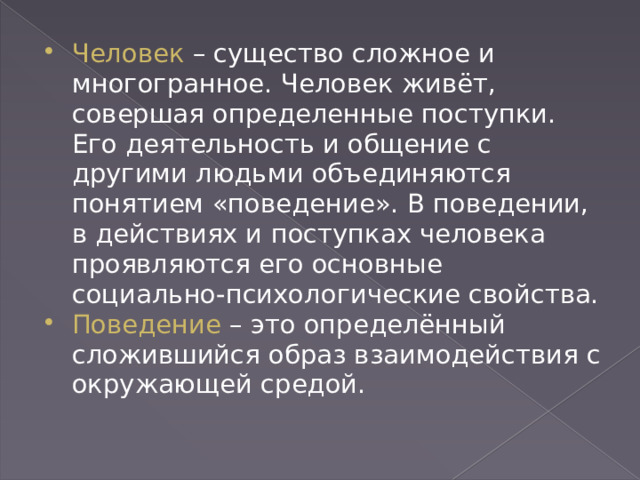 Человек – существо сложное и многогранное. Человек живёт, совершая определенные поступки. Его деятельность и общение с другими людьми объединяются понятием «поведение». В поведении, в действиях и поступках человека проявляются его основные социально-психологические свойства. Поведение – это определённый сложившийся образ взаимодействия с окружающей средой. 