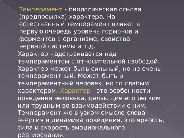 Темперамент - биологическая основа (предпосылка) характера. На естественный темперамент влияет в первую очередь уровень гормонов и ферментов в организме, свойства нервной системы и т.д. Характер надстраивается над темпераментом с относительной свободой. Характер может быть сильный, но не очень темпераментный. Может быть и темпераментный человек, но со слабым характером. Характер - это особенности поведения человека, делающие его легким или трудным во взаимодействии с ним. Темперамент же в узком смысле слова - энергия и динамика поведения, это яркость, сила и скорость эмоционального реагирования. 