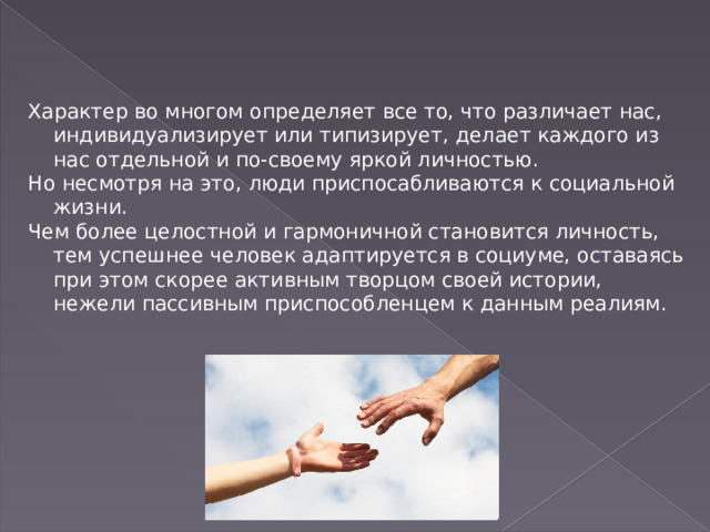 Характер во многом определяет все то, что различает нас, индивидуализирует или типизирует, делает каждого из нас отдельной и по-своему яркой личностью. Но несмотря на это, люди приспосабливаются к социальной жизни. Чем более целостной и гармоничной становится личность, тем успешнее человек адаптируется в социуме, оставаясь при этом скорее активным творцом своей истории, нежели пассивным приспособленцем к данным реалиям. 