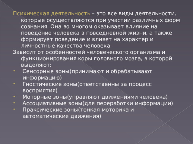 Психическая деятельность – это все виды деятельности, которые осуществляются при участии различных форм сознания. Она во многом оказывает влияние на поведение человека в повседневной жизни, а также формирует поведение и влияет на характер и личностные качества человека. Зависит от особенностей человеческого организма и функционирования коры головного мозга, в которой выделяют: Сенсорные зоны(принимают и обрабатывают информацию) Гностические зоны(ответственны за процесс восприятия) Моторные зоны(управляют движениями человека) Ассоциативные зоны(для переработки информации) Праксические зоны(тонкая моторика и автоматические движения) 