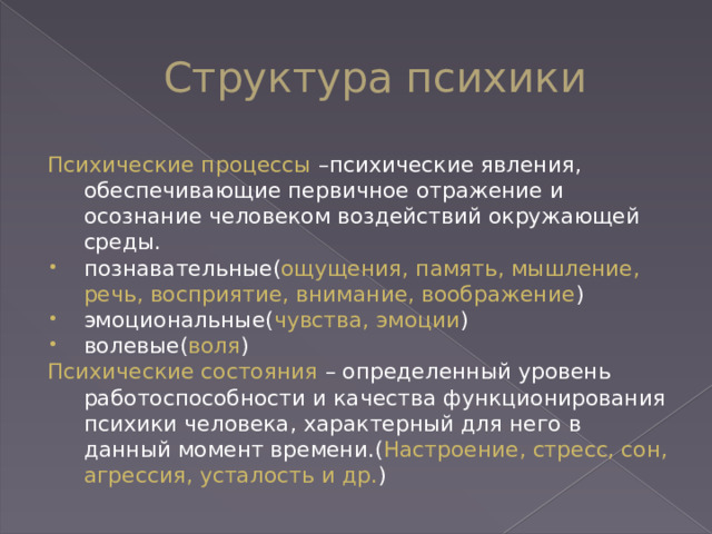 Структура психики Психические процессы –психические явления, обеспечивающие первичное отражение и осознание человеком воздействий окружающей среды.  познавательные( ощущения, память, мышление, речь, восприятие, внимание, воображение ) эмоциональные( чувства, эмоции ) волевые( воля ) Психические состояния – определенный уровень работоспособности и качества функционирования психики человека, характерный для него в данный момент времени.( Настроение, стресс, сон, агрессия, усталость и др. ) 