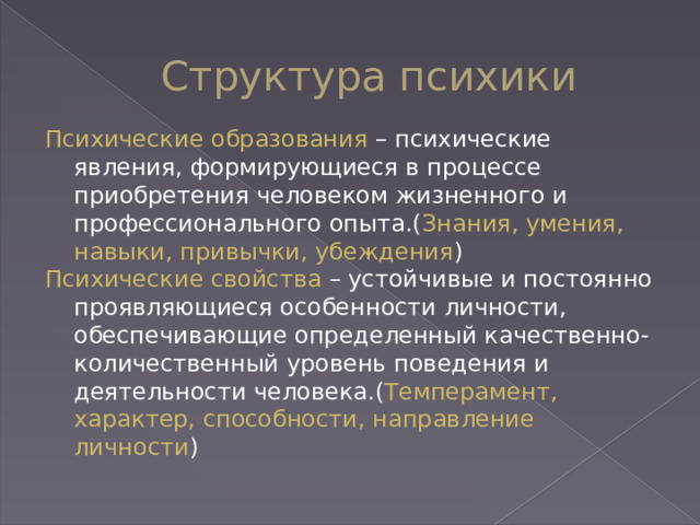 Структура психики Психические образования – психические явления, формирующиеся в процессе приобретения человеком жизненного и профессионального опыта.( Знания, умения, навыки, привычки, убеждения ) Психические свойства – устойчивые и постоянно проявляющиеся особенности личности, обеспечивающие определенный качественно-количественный уровень поведения и деятельности человека.( Темперамент, характер, способности, направление личности ) 