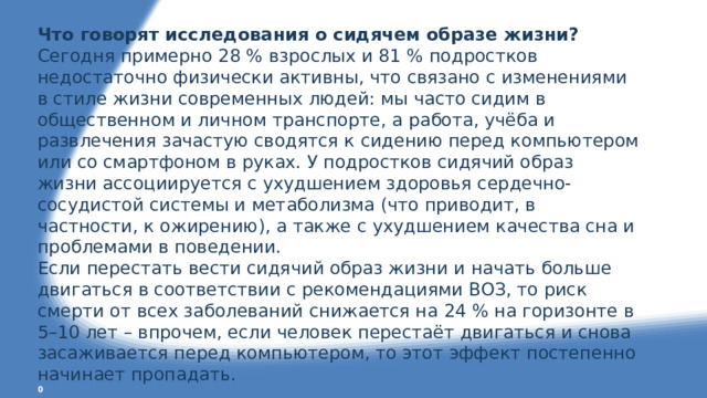 Что говорят исследования о сидячем образе жизни? Сегодня примерно 28 % взрослых и 81 % подростков недостаточно физически активны, что связано с изменениями в стиле жизни современных людей: мы часто сидим в общественном и личном транспорте, а работа, учёба и развлечения зачастую сводятся к сидению перед компьютером или со смартфоном в руках. У подростков сидячий образ жизни ассоциируется с ухудшением здоровья сердечно-сосудистой системы и метаболизма (что приводит, в частности, к ожирению), а также с ухудшением качества сна и проблемами в поведении. Если перестать вести сидячий образ жизни и начать больше двигаться в соответствии с рекомендациями ВОЗ, то риск смерти от всех заболеваний снижается на 24 % на горизонте в 5–10 лет – впрочем, если человек перестаёт двигаться и снова засаживается перед компьютером, то этот эффект постепенно начинает пропадать. 0 