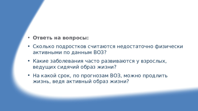 Ответь на вопросы: 01. Сколько подростков считаются недостаточно физически активными по данным ВОЗ? 02. Какие заболевания часто развиваются у взрослых, ведущих сидячий образ жизни? 03. На какой срок, по прогнозам ВОЗ, можно продлить жизнь, ведя активный образ жизни? 