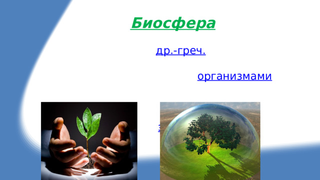 Биосфера Биосфера ( от  др.-греч.  βιος — жизнь и σφαῖρα — сфера, шар) — оболочка  Земли , заселённая живыми  организмами , находящаяся под их воздействием и занятая продуктами их жизнедеятельности; «плёнка жизни»; глобальная  экосистема  Земли. 