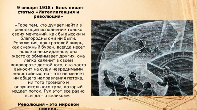     9 января 1918 г Блок пишет статью «Интеллигенция и революция»   «Горе тем, кто думает найти в революции исполнение только своих мечтаний, как бы высоки и благородны они ни были. Революция, как грозовой вихрь, как снежный буран, всегда несет новое и неожиданное; она жестоко обманывает других, она легко калечит в своем водовороте достойного; она часто выносит на сушу невредимыми недостойных; но – это не меняет ни общего направления потока, ни того грозного и оглушительного гула, который издает поток. Гул этот все равно всегда – о великом».   Революция – это мировой циклон. 