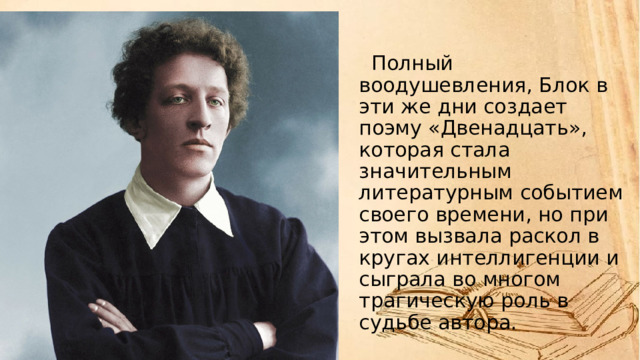   Полный воодушевления, Блок в эти же дни создает поэму «Двенадцать», которая стала значительным литературным событием своего времени, но при этом вызвала раскол в кругах интеллигенции и сыграла во многом трагическую роль в судьбе автора. 