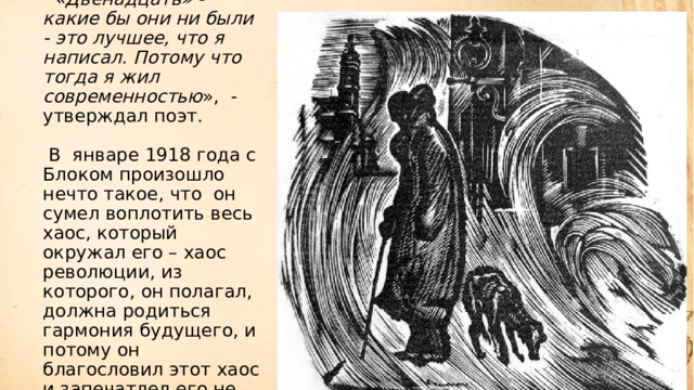   «Двенадцать» - какие бы они ни были - это лучшее, что я написал. Потому что тогда я жил современностью »,  - утверждал поэт.          В  январе 1918 года с Блоком произошло нечто такое, что  он сумел воплотить весь хаос, который окружал его – хаос революции, из которого, он полагал, должна родиться гармония будущего, и потому он благословил этот хаос и запечатлел его не только в словесном, но и в музыкальных образах своей поэмы.     