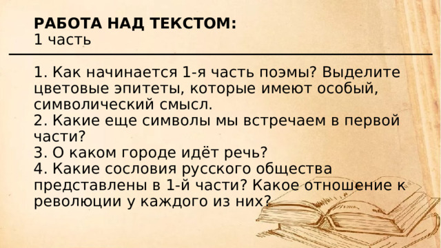 Работа над текстом:  1 часть   1. Как начинается 1-я часть поэмы? Выделите цветовые эпитеты, которые имеют особый, символический смысл.  2. Какие еще символы мы встречаем в первой части?  3. О каком городе идёт речь?  4. Какие сословия русского общества представлены в 1-й части? Какое отношение к революции у каждого из них?   