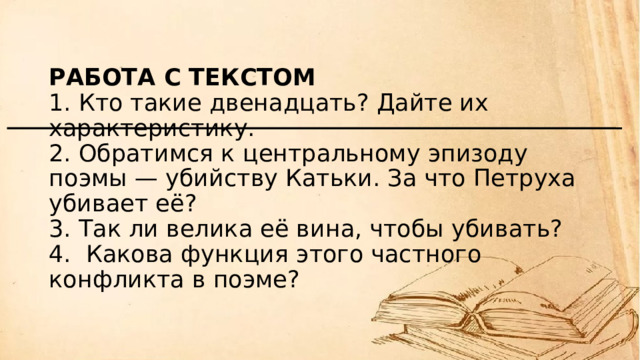 Работа с текстом  1. Кто такие двенадцать? Дайте их характеристику.  2. Обратимся к центральному эпизоду поэмы — убийству Катьки. За что Петруха убивает её?  3. Так ли велика её вина, чтобы убивать?  4.  Какова функция этого частного конфликта в поэме? 
