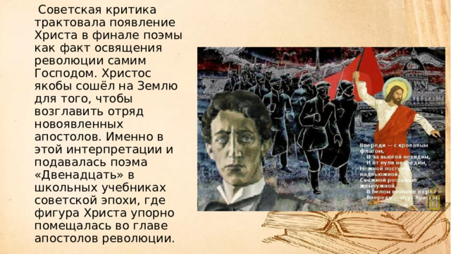   Советская критика трактовала появление Христа в финале поэмы как факт освящения революции самим Господом. Христос якобы сошёл на Землю для того, чтобы возглавить отряд новоявленных апостолов. Именно в этой интерпретации и подавалась поэма «Двенадцать» в школьных учебниках советской эпохи, где фигура Христа упорно помещалась во главе апостолов революции. 