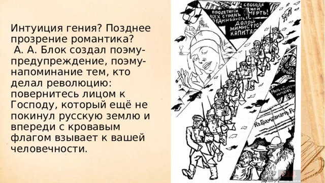 Интуиция гения? Позднее прозрение романтика?  А. А. Блок создал поэму-предупреждение, поэму-напоминание тем, кто делал революцию: повернитесь лицом к Господу, который ещё не покинул русскую землю и впереди с кровавым флагом взывает к вашей человечности.          