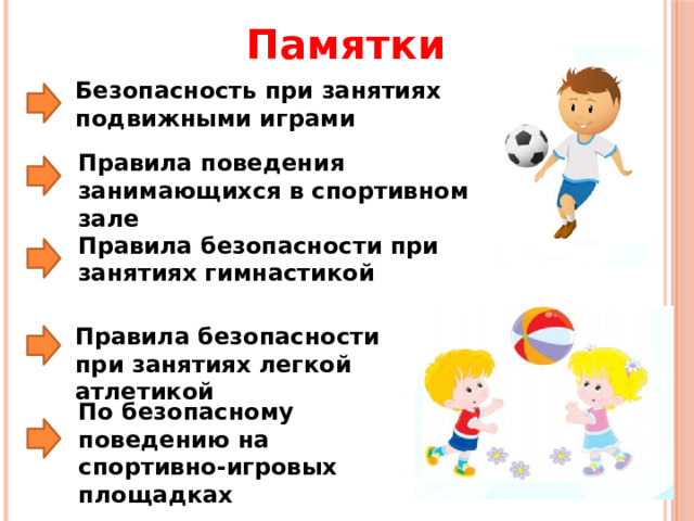 Памятки Безопасность при занятиях подвижными играми Правила поведения занимающихся в спортивном зале Правила безопасности при занятиях гимнастикой Правила безопасности при занятиях легкой атлетикой По безопасному поведению на спортивно-игровых площадках 