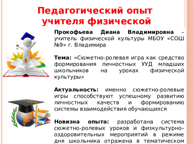 Педагогический опыт учителя физической культуры Прокофьева Диана Владимировна – учитель физической культуры МБОУ «СОШ №9» г. Владимира Тема: «Сюжетно-ролевая игра как средство формирования личностных УУД младших школьников на уроках физической культуры» Актуальность: именно сюжетно-ролевые игры способствуют успешному развитию личностных качеств и формированию системы взаимодействия обучающихся Новизна опыта: разработана система сюжетно-ролевых уроков и физкультурно–оздоровительных мероприятий в режиме дня школьника отражена в тематическом планировании 