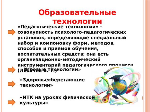 Образовательные технологии «Педагогические технологии» - совокупность психолого-педагогических установок, определяющие специальный набор и компоновку форм, методов, способов и приемов обучения, воспитательных средств; она есть организационно-методический инструментарий педагогического процесса (Лихачев Б. Т.) «Игровые технологии» «Здоровьесберегающие технологии» «ИТК на уроках физической культуры» 
