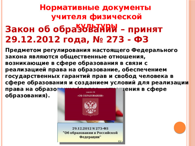 Нормативные документы учителя физической культуры Закон об образовании – принят 29.12.2012 года, № 273 - ФЗ Предметом регулирования настоящего Федерального закона являются общественные отношения, возникающие в сфере образования в связи с реализацией права на образование, обеспечением государственных гарантий прав и свобод человека в сфере образования и созданием условий для реализации права на образование (далее - отношения в сфере образования). 