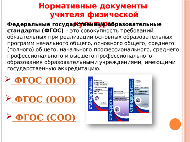 Нормативные документы учителя физической культуры Федеральные государственные образовательные стандарты (ФГОС)  – это совокупность требований, обязательных при реализации основных образовательных программ начального общего, основного общего, среднего (полного) общего, начального профессионального, среднего профессионального и высшего профессионального образования образовательными учреждениями, имеющими государственную аккредитацию. 